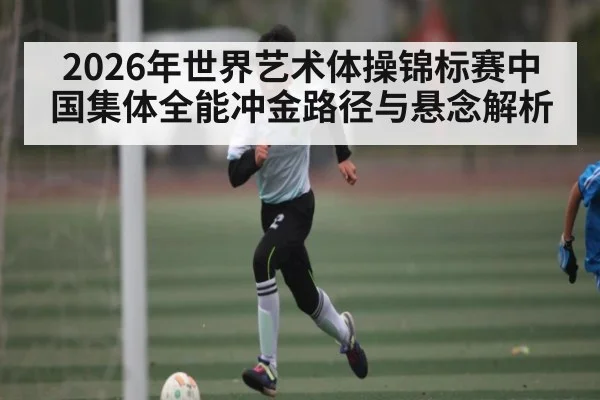 2026年世界艺术体操锦标赛中国集体全能冲金路径与悬念解析